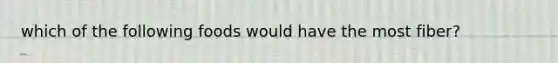 which of the following foods would have the most fiber?