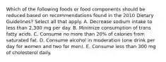 Which of the following foods or food components should be reduced based on recommendations found in the 2010 Dietary Guidelines? Select all that apply. A. Decrease sodium intake to less than 2,300 mg per day. B. Minimize consumption of trans fatty acids. C. Consume no more than 20% of calories from saturated fat. D. Consume alcohol in moderation (one drink per day for women and two for men). E. Consume less than 300 mg of cholesterol daily.