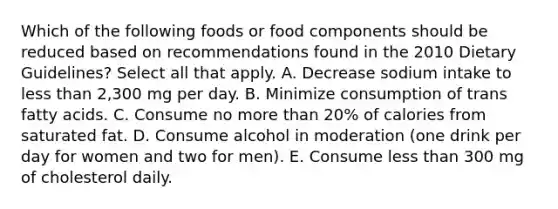 Which of the following foods or food components should be reduced based on recommendations found in the 2010 Dietary Guidelines? Select all that apply. A. Decrease sodium intake to less than 2,300 mg per day. B. Minimize consumption of trans fatty acids. C. Consume no more than 20% of calories from saturated fat. D. Consume alcohol in moderation (one drink per day for women and two for men). E. Consume less than 300 mg of cholesterol daily.