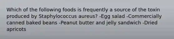 Which of the following foods is frequently a source of the toxin produced by Staphylococcus aureus? -Egg salad -Commercially canned baked beans -Peanut butter and jelly sandwich -Dried apricots