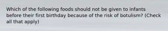 Which of the following foods should not be given to infants before their first birthday because of the risk of botulism? (Check all that apply)