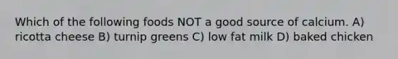 Which of the following foods NOT a good source of calcium. A) ricotta cheese B) turnip greens C) low fat milk D) baked chicken