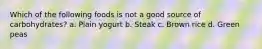 Which of the following foods is not a good source of carbohydrates? a. Plain yogurt b. Steak c. Brown rice d. Green peas