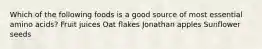 Which of the following foods is a good source of most essential amino acids? Fruit juices Oat flakes Jonathan apples Sunflower seeds