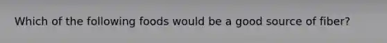Which of the following foods would be a good source of fiber?