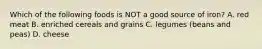 Which of the following foods is NOT a good source of iron? A. red meat B. enriched cereals and grains C. legumes (beans and peas) D. cheese