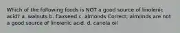 Which of the following foods is NOT a good source of linolenic acid? a. walnuts b. flaxseed c. almonds Correct; almonds are not a good source of linolenic acid. d. canola oil