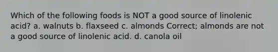 Which of the following foods is NOT a good source of linolenic acid? a. walnuts b. flaxseed c. almonds Correct; almonds are not a good source of linolenic acid. d. canola oil