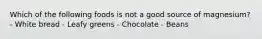 Which of the following foods is not a good source of magnesium? - White bread - Leafy greens - Chocolate - Beans