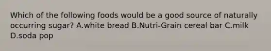 Which of the following foods would be a good source of naturally occurring sugar? A.white bread B.Nutri-Grain cereal bar C.milk D.soda pop