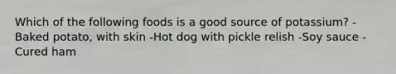 Which of the following foods is a good source of potassium? -Baked potato, with skin -Hot dog with pickle relish -Soy sauce -Cured ham