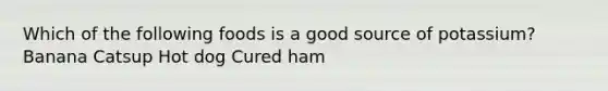 Which of the following foods is a good source of potassium? Banana Catsup Hot dog Cured ham