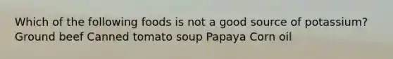 Which of the following foods is not a good source of potassium? Ground beef Canned tomato soup Papaya Corn oil