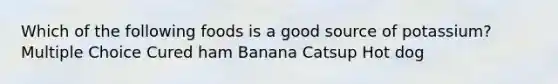 Which of the following foods is a good source of potassium? Multiple Choice Cured ham Banana Catsup Hot dog