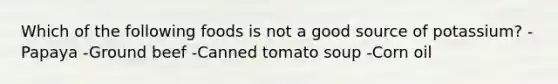 Which of the following foods is not a good source of potassium? -Papaya -Ground beef -Canned tomato soup -Corn oil