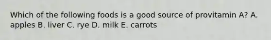 Which of the following foods is a good source of provitamin A? A. apples B. liver C. rye D. milk E. carrots