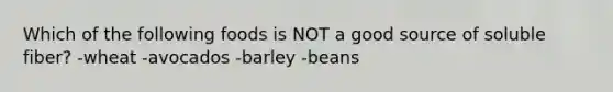 Which of the following foods is NOT a good source of soluble fiber? -wheat -avocados -barley -beans