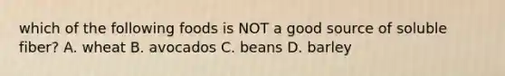 which of the following foods is NOT a good source of soluble fiber? A. wheat B. avocados C. beans D. barley