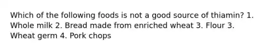 Which of the following foods is not a good source of thiamin? 1. Whole milk 2. Bread made from enriched wheat 3. Flour 3. Wheat germ 4. Pork chops