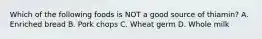 Which of the following foods is NOT a good source of thiamin? A. Enriched bread B. Pork chops C. Wheat germ D. Whole milk