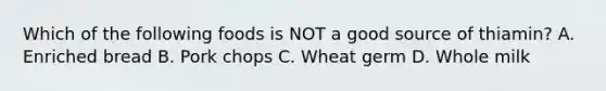 Which of the following foods is NOT a good source of thiamin? A. Enriched bread B. Pork chops C. Wheat germ D. Whole milk