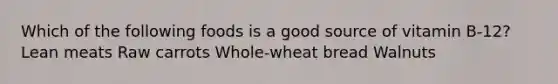 Which of the following foods is a good source of vitamin B-12? Lean meats Raw carrots Whole-wheat bread Walnuts