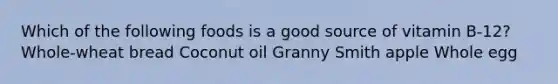 Which of the following foods is a good source of vitamin B-12? Whole-wheat bread Coconut oil Granny Smith apple Whole egg