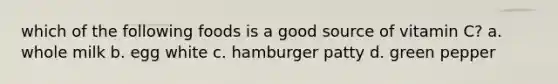 which of the following foods is a good source of vitamin C? a. whole milk b. egg white c. hamburger patty d. green pepper