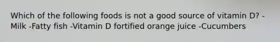 Which of the following foods is not a good source of vitamin D? -Milk -Fatty fish -Vitamin D fortified orange juice -Cucumbers