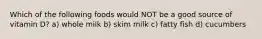 Which of the following foods would NOT be a good source of vitamin D? a) whole milk b) skim milk c) fatty fish d) cucumbers