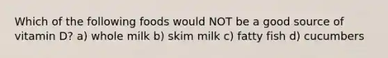 Which of the following foods would NOT be a good source of vitamin D? a) whole milk b) skim milk c) fatty fish d) cucumbers