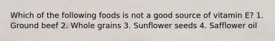 Which of the following foods is not a good source of vitamin E? 1. Ground beef 2. Whole grains 3. Sunflower seeds 4. Safflower oil