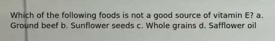 Which of the following foods is not a good source of vitamin E? a. Ground beef b. Sunflower seeds c. Whole grains d. Safflower oil