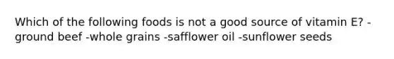 Which of the following foods is not a good source of vitamin E? -ground beef -whole grains -safflower oil -sunflower seeds