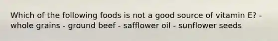 Which of the following foods is not a good source of vitamin E? - whole grains - ground beef - safflower oil - sunflower seeds