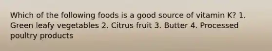 Which of the following foods is a good source of vitamin K? 1. Green leafy vegetables 2. Citrus fruit 3. Butter 4. Processed poultry products