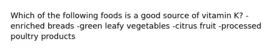 Which of the following foods is a good source of vitamin K? -enriched breads -green leafy vegetables -citrus fruit -processed poultry products