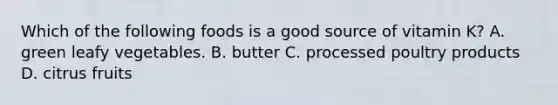 Which of the following foods is a good source of vitamin K? A. green leafy vegetables. B. butter C. processed poultry products D. citrus fruits