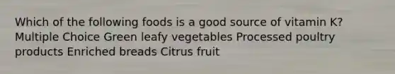 Which of the following foods is a good source of vitamin K? Multiple Choice Green leafy vegetables Processed poultry products Enriched breads Citrus fruit