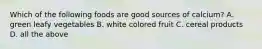 Which of the following foods are good sources of calcium? A. green leafy vegetables B. white colored fruit C. cereal products D. all the above