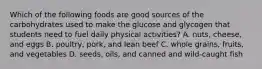 Which of the following foods are good sources of the carbohydrates used to make the glucose and glycogen that students need to fuel daily physical activities? A. nuts, cheese, and eggs B. poultry, pork, and lean beef C. whole grains, fruits, and vegetables D. seeds, oils, and canned and wild-caught fish