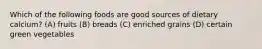Which of the following foods are good sources of dietary calcium? (A) fruits (B) breads (C) enriched grains (D) certain green vegetables