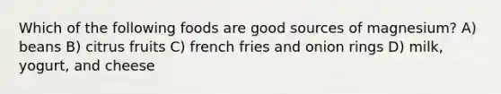 Which of the following foods are good sources of magnesium? A) beans B) citrus fruits C) french fries and onion rings D) milk, yogurt, and cheese