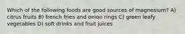 Which of the following foods are good sources of magnesium? A) citrus fruits B) french fries and onion rings C) green leafy vegetables D) soft drinks and fruit juices