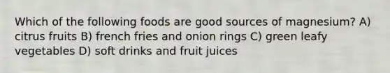 Which of the following foods are good sources of magnesium? A) citrus fruits B) french fries and onion rings C) green leafy vegetables D) soft drinks and fruit juices