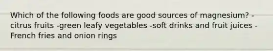Which of the following foods are good sources of magnesium? -citrus fruits -green leafy vegetables -soft drinks and fruit juices -French fries and onion rings