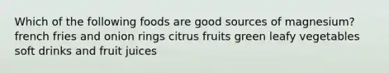 Which of the following foods are good sources of magnesium? french fries and onion rings citrus fruits green leafy vegetables soft drinks and fruit juices