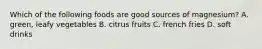 Which of the following foods are good sources of magnesium? A. green, leafy vegetables B. citrus fruits C. french fries D. soft drinks