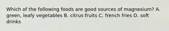 Which of the following foods are good sources of magnesium? A. green, leafy vegetables B. citrus fruits C. french fries D. soft drinks