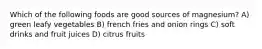 Which of the following foods are good sources of magnesium? A) green leafy vegetables B) french fries and onion rings C) soft drinks and fruit juices D) citrus fruits